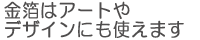 金箔はアートやデザインにも使えます